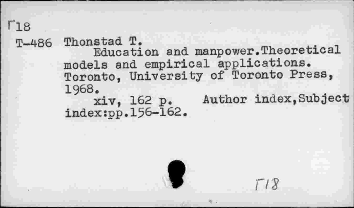 ﻿r’18
T—486
Thonstad T.
Education and manpower.Theoretical models and empirical applications. Toronto, University of Toronto Press, 1968.
xiv, 162 p. Author index,Subject index spp.15&-162.
f/2